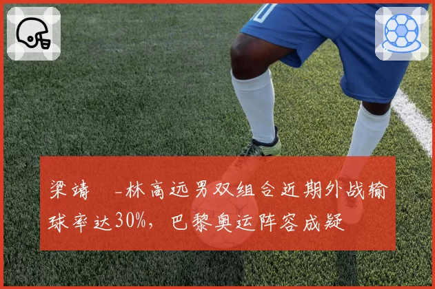 梁靖崑_林高远男双组合近期外战输球率达30%，巴黎奥运阵容成疑