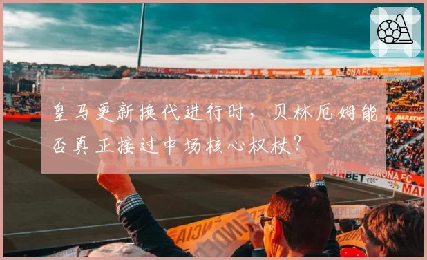 皇马更新换代进行时，贝林厄姆能否真正接过中场核心权杖？