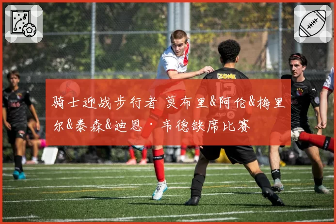 骑士迎战步行者 莫布里&阿伦&梅里尔&泰森&迪恩·韦德缺席比赛