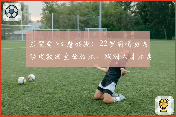 东契奇 vs 詹姆斯:22岁前得分与助攻数据全面对比,欧洲天才比肩天选之子