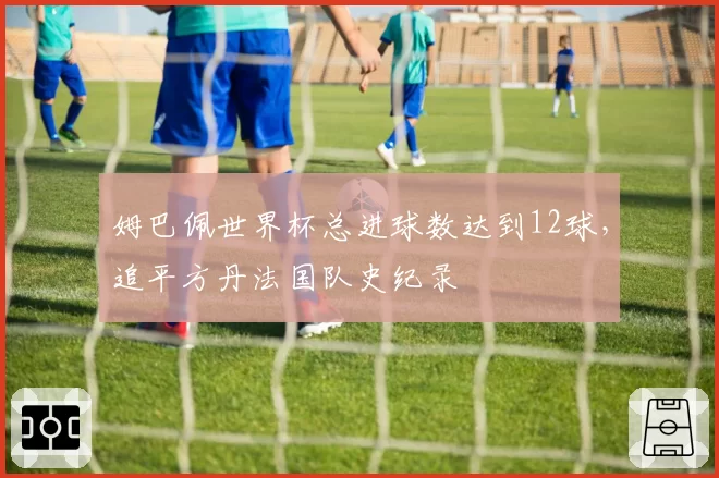 姆巴佩世界杯总进球数达到12球，追平方丹法国队史纪录
