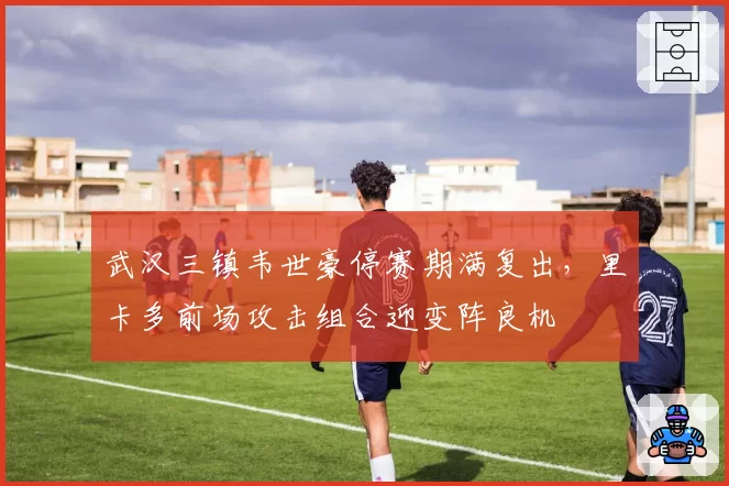 武汉三镇韦世豪停赛期满复出,里卡多前场攻击组合迎变阵良机