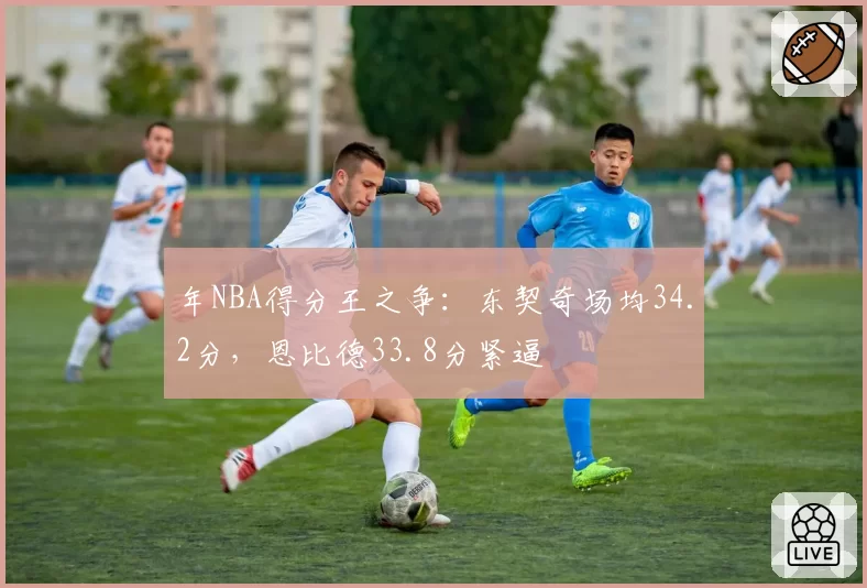 年NBA得分王之争：东契奇场均34.2分，恩比德33.8分紧逼