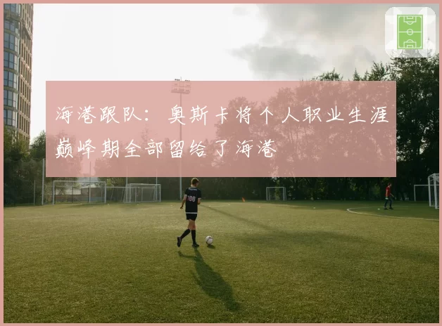 海港跟队:奥斯卡将个人职业生涯巅峰期全部留给了海港