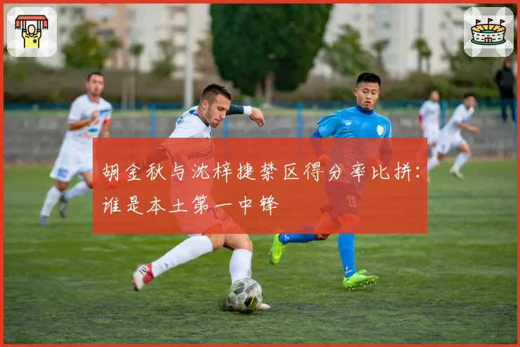 胡金秋与沈梓捷禁区得分率比拼：谁是本土第一中锋