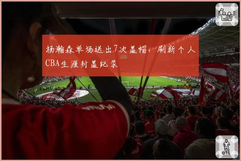 杨瀚森单场送出7次盖帽，刷新个人CBA生涯封盖纪录