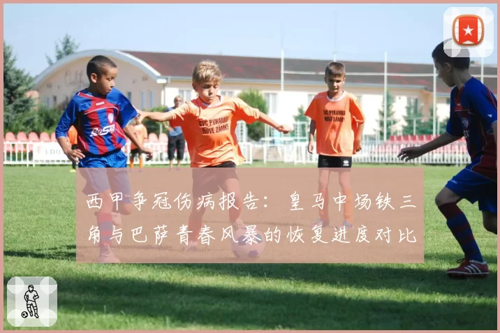 西甲争冠伤病报告:皇马中场铁三角与巴萨青春风暴的恢复进度对比