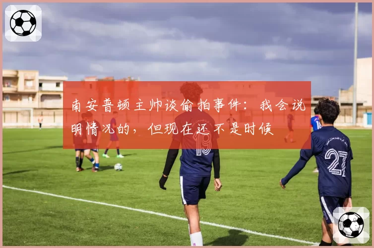 南安普顿主帅谈偷拍事件：我会说明情况的，但现在还不是时候