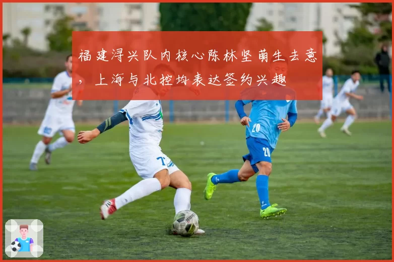 福建浔兴队内核心陈林坚萌生去意，上海与北控均表达签约兴趣