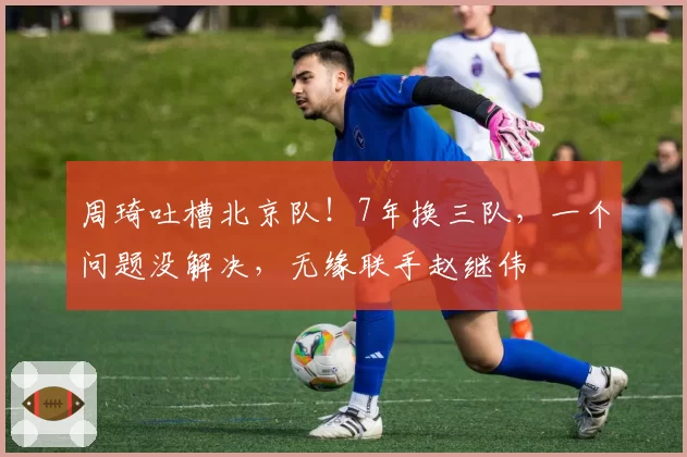 周琦吐槽北京队！7年换三队，一个问题没解决，无缘联手赵继伟