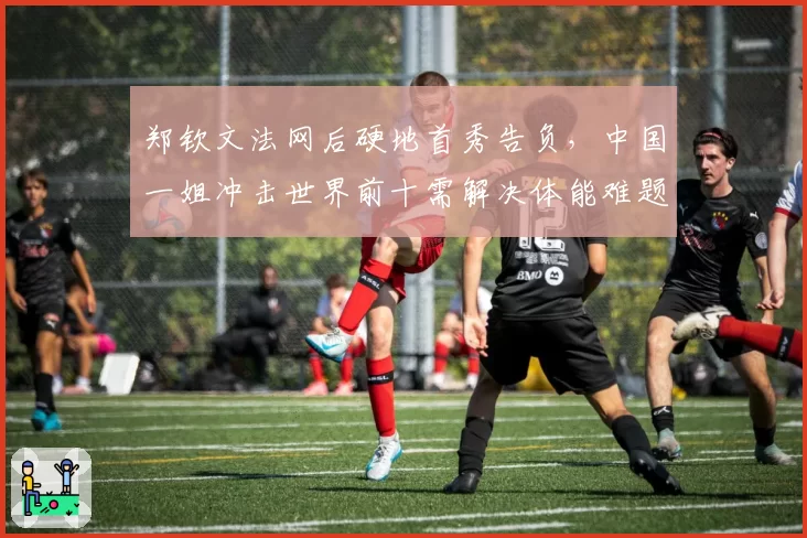 郑钦文法网后硬地首秀告负，中国一姐冲击世界前十需解决体能难题？
