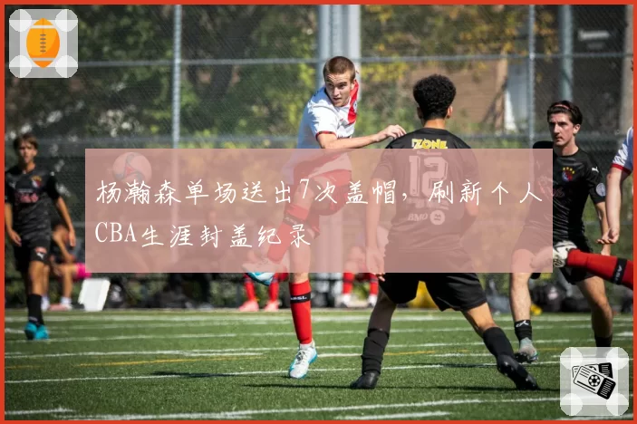 杨瀚森单场送出7次盖帽，刷新个人CBA生涯封盖纪录