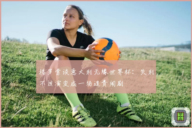 格罗索谈意大利无缘世界杯：失利不该演变成一场追责闹剧