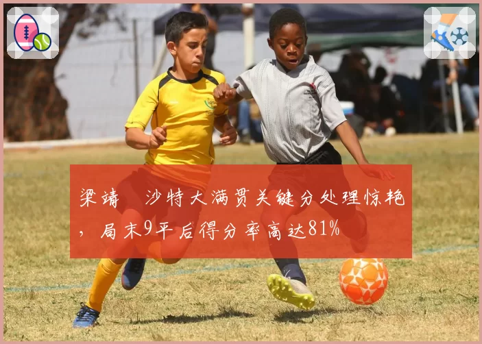 梁靖崑沙特大满贯关键分处理惊艳，局末9平后得分率高达81%