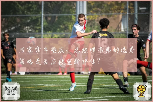 活塞常年垫底,总经理韦弗的选秀策略是否应被重新评估?