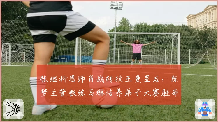 张继科恩师肖战转投王曼昱后，陈梦主管教练马琳培养弟子大赛胜率反升12%