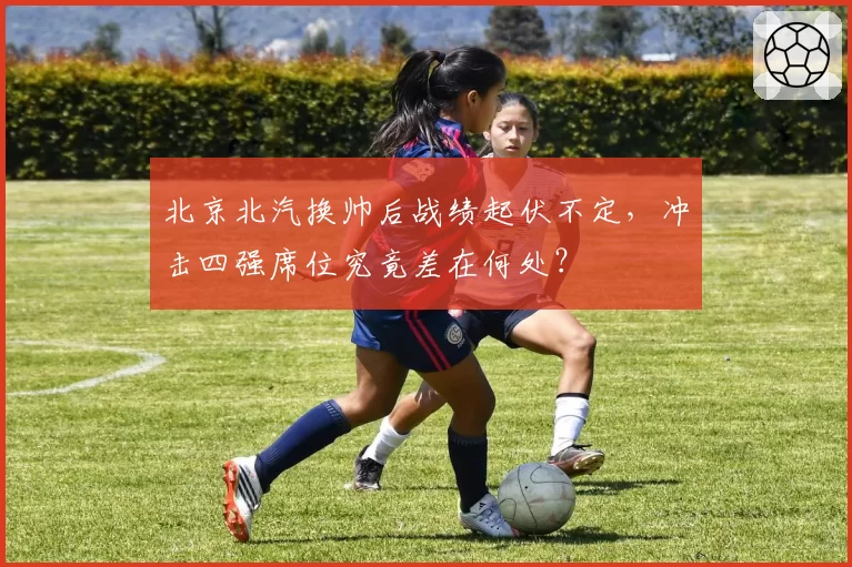 北京北汽换帅后战绩起伏不定,冲击四强席位究竟差在何处?