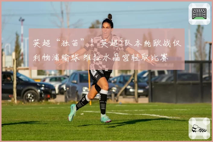 英超“独苗”!英超5队本轮欧战仅利物浦输球 维拉水晶宫轻取比赛