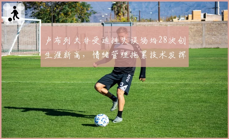 卢布列夫非受迫性失误场均28次创生涯新高，情绪管理拖累技术发挥