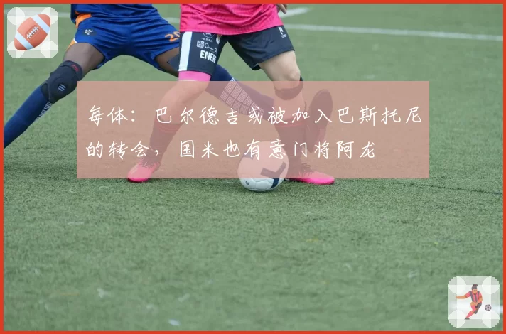 每体：巴尔德吉或被加入巴斯托尼的转会，国米也有意门将阿龙