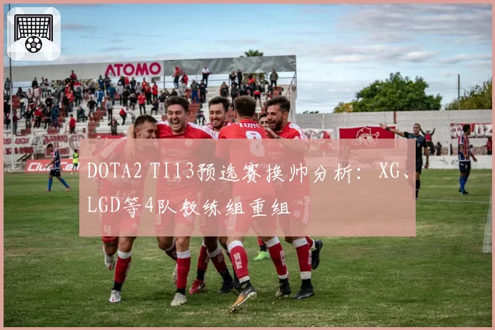 DOTA2 TI13预选赛换帅分析：XG、LGD等4队教练组重组