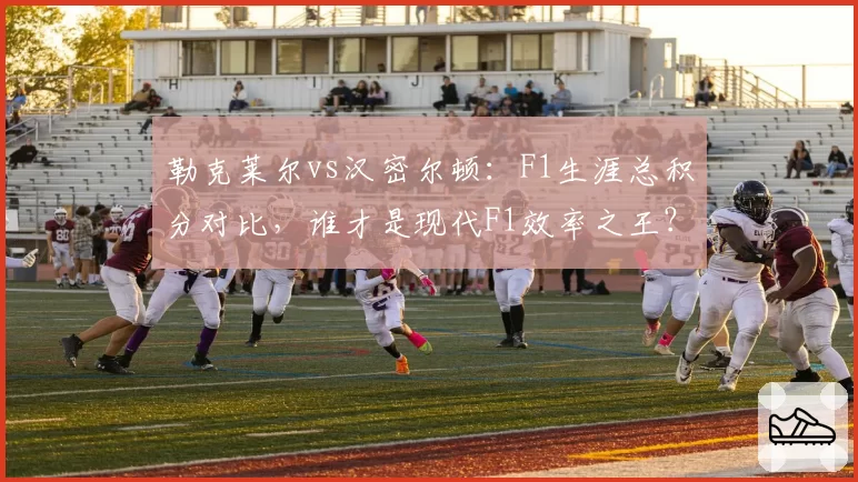 勒克莱尔vs汉密尔顿：F1生涯总积分对比，谁才是现代F1效率之王？