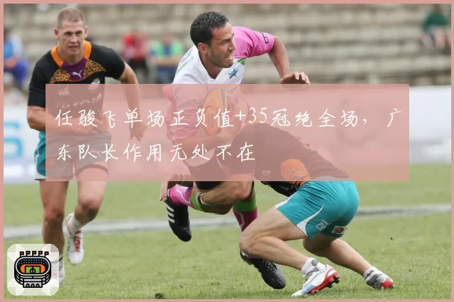 任骏飞单场正负值+35冠绝全场,广东队长作用无处不在