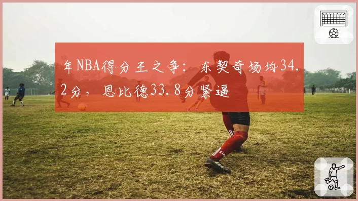 年NBA得分王之争：东契奇场均34.2分，恩比德33.8分紧逼