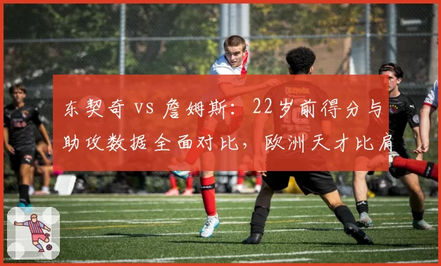 东契奇 vs 詹姆斯:22岁前得分与助攻数据全面对比,欧洲天才比肩天选之子