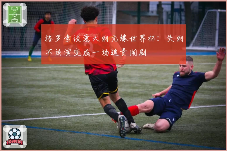 格罗索谈意大利无缘世界杯：失利不该演变成一场追责闹剧