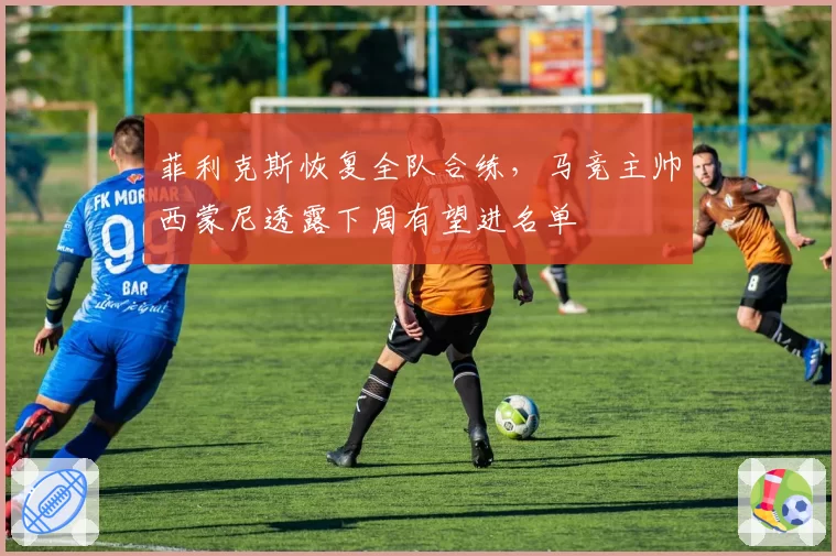 菲利克斯恢复全队合练，马竞主帅西蒙尼透露下周有望进名单