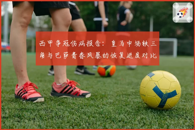 西甲争冠伤病报告:皇马中场铁三角与巴萨青春风暴的恢复进度对比