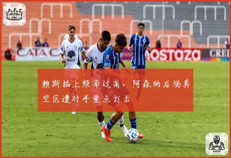 赖斯插上频率过高，阿森纳后场真空区遭对手重点打击