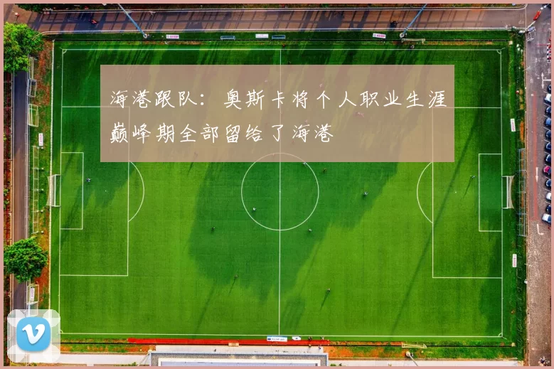 海港跟队：奥斯卡将个人职业生涯巅峰期全部留给了海港