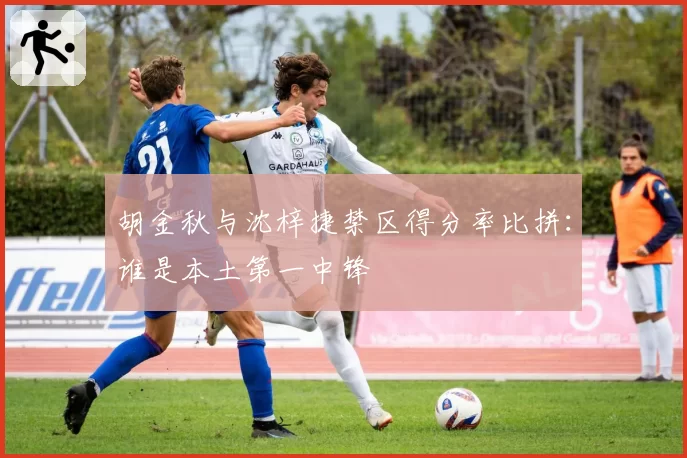 胡金秋与沈梓捷禁区得分率比拼：谁是本土第一中锋