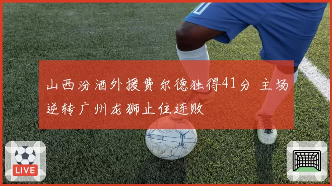 山西汾酒外援费尔德独得41分 主场逆转广州龙狮止住连败
