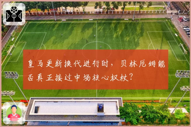 皇马更新换代进行时，贝林厄姆能否真正接过中场核心权杖？