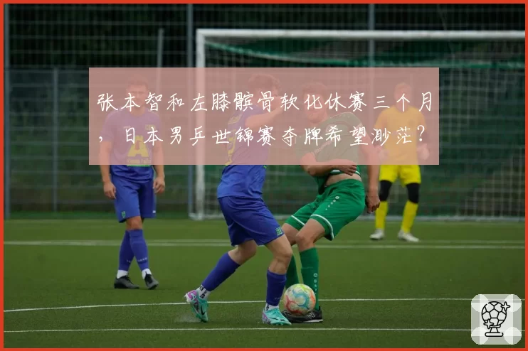 张本智和左膝髌骨软化休赛三个月，日本男乒世锦赛夺牌希望渺茫？