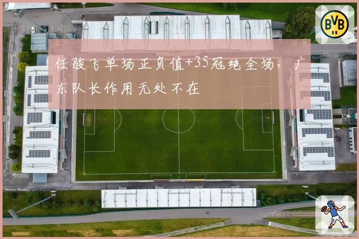 任骏飞单场正负值+35冠绝全场,广东队长作用无处不在