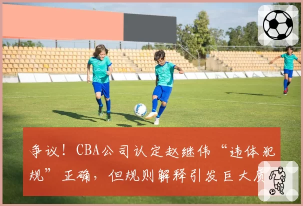 争议!CBA公司认定赵继伟“违体犯规”正确,但规则解释引发巨大质疑