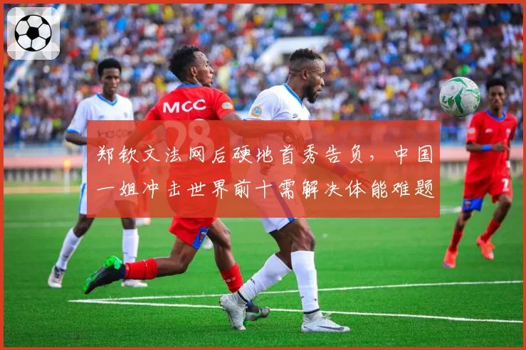 郑钦文法网后硬地首秀告负，中国一姐冲击世界前十需解决体能难题？