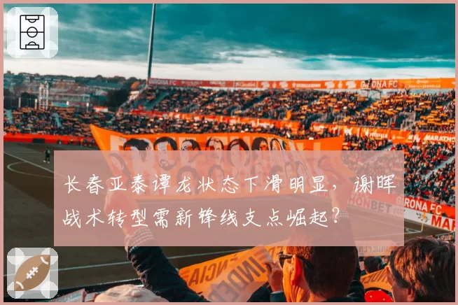 长春亚泰谭龙状态下滑明显，谢晖战术转型需新锋线支点崛起？
