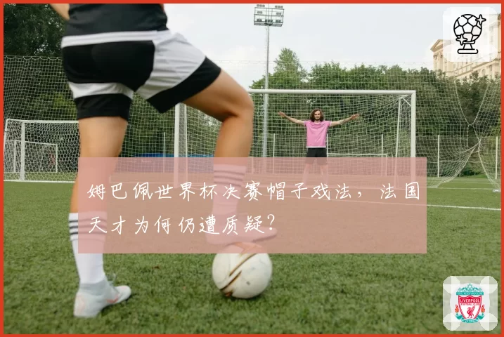 姆巴佩世界杯决赛帽子戏法，法国天才为何仍遭质疑？