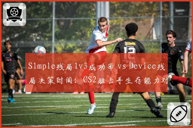 S1mple残局1v3成功率 vs Device残局决策时间：CS2狙击手生存能力对比
