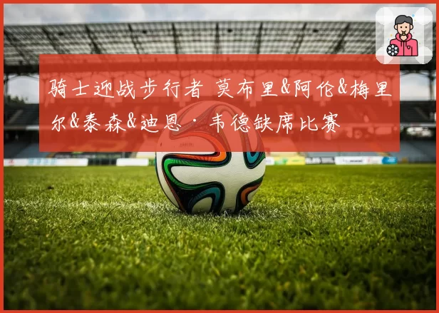 骑士迎战步行者 莫布里&阿伦&梅里尔&泰森&迪恩·韦德缺席比赛