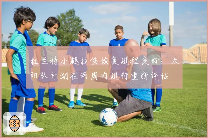 杜兰特小腿拉伤恢复进程良好，太阳队计划在两周内进行重新评估