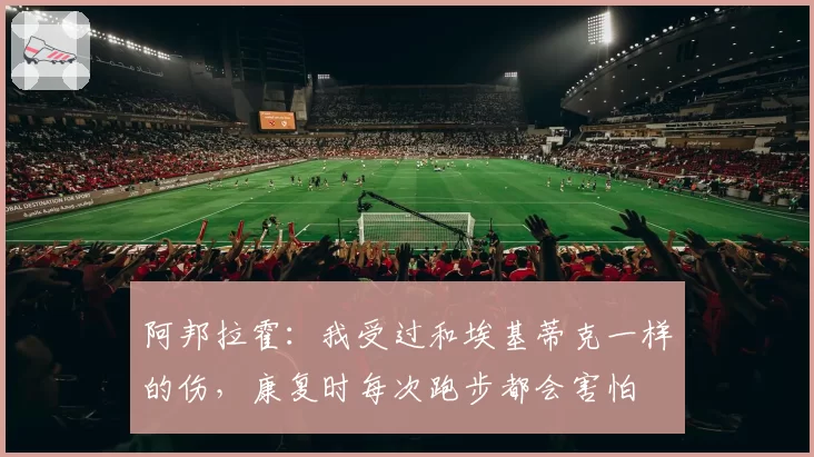阿邦拉霍：我受过和埃基蒂克一样的伤，康复时每次跑步都会害怕