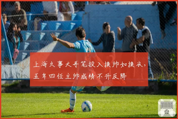 上海久事大手笔投入换帅如换衣，五年四任主帅成绩不升反降
